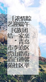 浓情粽艺迎端午 民族团结一家亲“ 青岛市李沧区虎山路街道百通馨苑社区举办“我们的节日·端午“主题活动