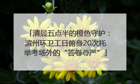 清晨五点半的橙色守护：滨州环卫工日俯身20次托举考场外的“答卷尊严”
