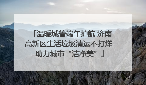 温暖城管端午护航 济南高新区生活垃圾清运不打烊 助力城市“洁净美”