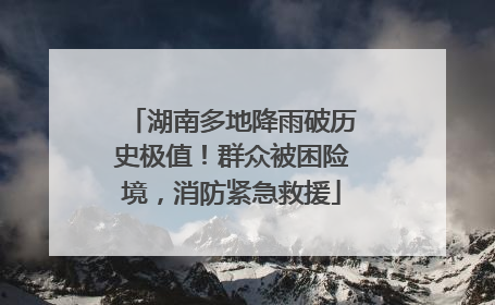 湖南多地降雨破历史极值！群众被困险境，消防紧急救援