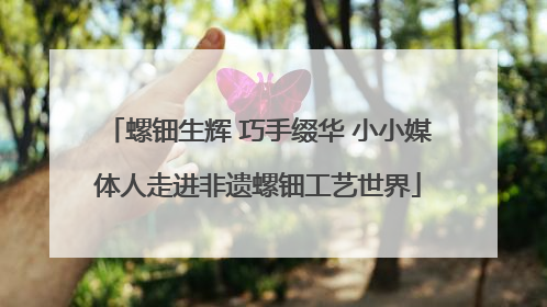 螺钿生辉 巧手缀华 小小媒体人走进非遗螺钿工艺世界