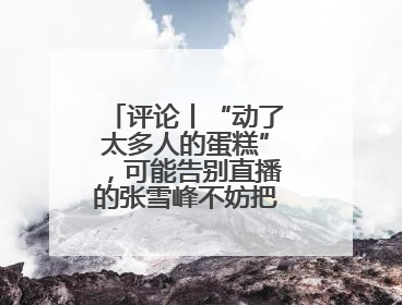 评论丨“动了太多人的蛋糕”，可能告别直播的张雪峰不妨把话说清楚