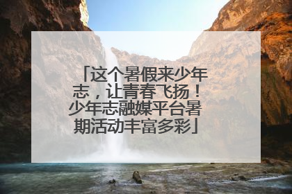 这个暑假来少年志，让青春飞扬！少年志融媒平台暑期活动丰富多彩