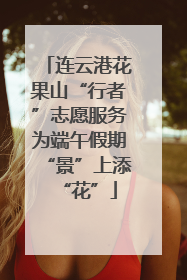 连云港花果山“行者”志愿服务为端午假期“景”上添“花”