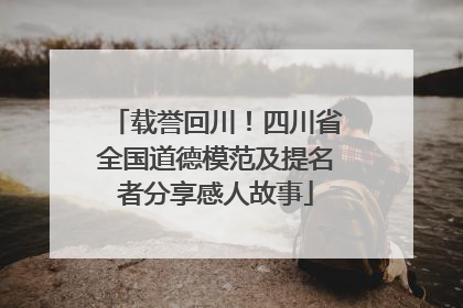 载誉回川！四川省全国道德模范及提名者分享感人故事