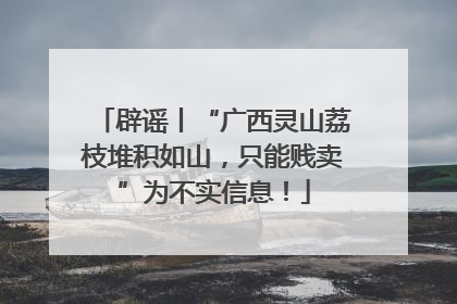 辟谣丨“广西灵山荔枝堆积如山，只能贱卖”为不实信息！