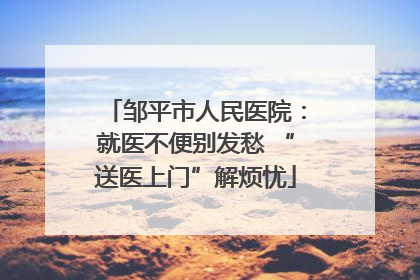 邹平市人民医院：就医不便别发愁 “送医上门”解烦忧