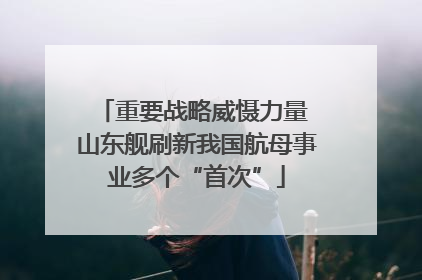 重要战略威慑力量 山东舰刷新我国航母事业多个“首次”