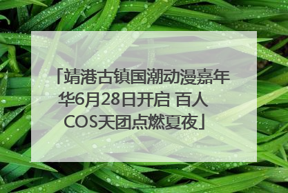 靖港古镇国潮动漫嘉年华6月28日开启 百人COS天团点燃夏夜