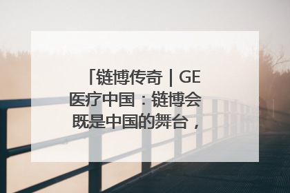 链博传奇｜GE医疗中国：链博会既是中国的舞台，也是世界的橱窗