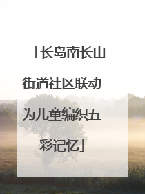 长岛南长山街道社区联动为儿童编织五彩记忆