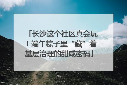 长沙这个社区真会玩！端午粽子里“藏”着基层治理的甜咸密码