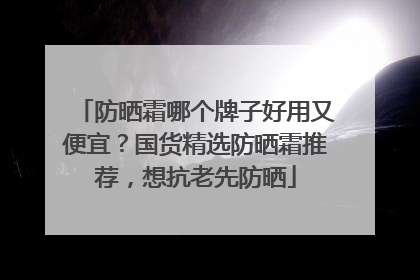 防晒霜哪个牌子好用又便宜？国货精选防晒霜推荐，想抗老先防晒
