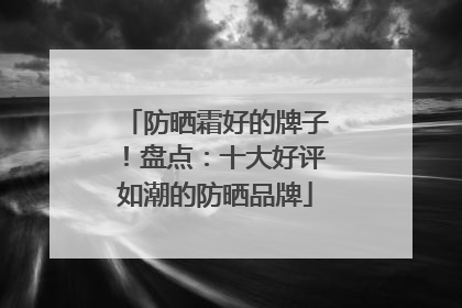 防晒霜好的牌子！盘点：十大好评如潮的防晒品牌