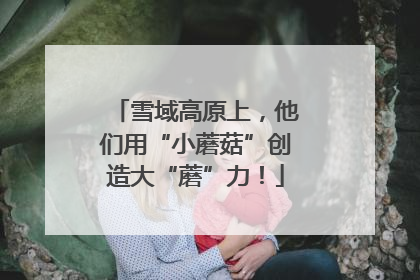 雪域高原上，他们用“小蘑菇”创造大“蘑”力！