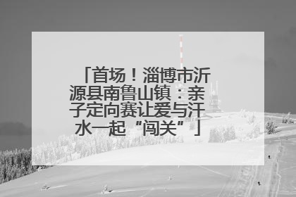 首场！淄博市沂源县南鲁山镇：亲子定向赛让爱与汗水一起“闯关”