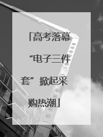 高考落幕“电子三件套”掀起采购热潮
