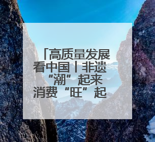 高质量发展看中国丨非遗“潮”起来 消费“旺”起来