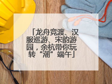 龙舟竞渡、汉服巡游、宋韵游园，余杭带你玩转“潮”端午