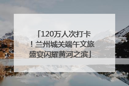 120万人次打卡！兰州城关端午文旅盛宴闪耀黄河之滨
