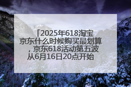 2025年618淘宝京东什么时候购买最划算，京东618活动第五波从6月16日20点开始最便宜优惠！