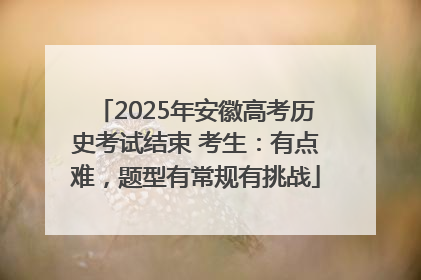 2025年安徽高考历史考试结束 考生：有点难，题型有常规有挑战