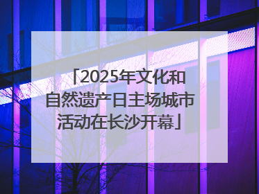 2025年文化和自然遗产日主场城市活动在长沙开幕