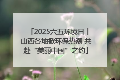 2025六五环境日丨山西各地掀环保热潮 共赴“美丽中国”之约
