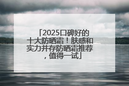 2025口碑好的十大防晒霜！肤感和实力并存防晒霜推荐，值得一试