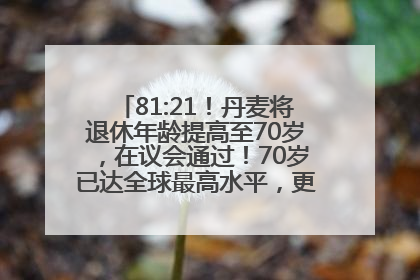 81:21！丹麦将退休年龄提高至70岁，在议会通过！70岁已达全球最高水平，更多国家或将逐步跟进