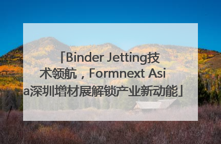 Binder Jetting技术领航，Formnext Asia深圳增材展解锁产业新动能
